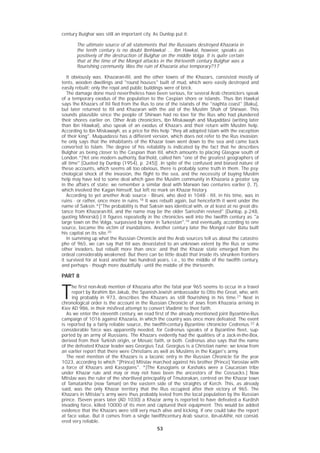 53
century Buighar was still an important city. As Dunlop put it:
The ultimate source of all statements that the Russians destroyed Khazaria in
the tenth century is no doubt IbnHawkal ... Ibn Hawkal, however, speaks as
positively of the destruction of Bulghar on the middle Volga. It is quite certain
that at the time of the Mongol attacks in the thirteenth century Bulghar was a
flourishing cornmunity. Was the ruin of Khazaria also temporary?17
It obviously was. Khazaran-Itil, and the other towns of the Khazars, consisted mostly of
tents, wooden dwellings and "round houses" built of mud, which were easily destroyed and
easily rebuilt; only the royal and public buildings were of brick.
The damage done must nevertheless have been serious, for several Arab chroniclers speak
of a temporary exodus of the population to the Caspian shore or islands. Thus Ibn Hawkal
says the Khazars of Itil fled from the Rus to one of the islands of the "naphta coast" [Baku],
but later returned to Itil and Khazaran with the aid of the Muslim Shah of Shirwan. This
sounds plausible since the people of Shirwan had no love for the Rus who had plundered
their shores earlier on. Other Arab chroniclers, Ibn Miskawayh and Muqaddasi (writing later
than Ibn HIawkal), also speak of an exodus of Khazars and their return with Muslim help.
According to Ibn Miskawayh, as a price for this help "they all adopted Islam with the exception
of their king". Muquadassi has a different version, which does not refer to the Rus invasion;
he only says that the inhabitants of the Khazar town went down to the sea and came back
converted to Islam. The degree of his reliability is indicated by the fact that he describes
Bulghar as being closer to the Caspian than Itil, which amounts to placing Glasgow south of
London.*[Yet one modern authority, Barthold, called him "one of the greatest geographers of
all time".[Quoted by Dunlop (1954), p. 245]] .In spite of the confused and biased nature of
these accounts, which seems all too obvious, there is probably some truth in them. The psy-
chological shock of the invasion, the flight to the sea, and the necessity of buying Muslim
help may have led to some deal which gave the Muslim community in Khazaria a greater say
in the affairs of state; we remember a similar deal with Marwan two centuries earlier (I, 7),
which involved the Kagan himself, but left no mark on Khazar history.
According to yet another Arab source - Biruni, who died in 1048 - Itil, in his time, was in
ruins - or rather, once more in ruins.18
It was rebuilt again, but henceforth it went under the
name of Saksin.*["The probability is that Saksin was identical with, or at least at no great dis-
tance from Khazaran-ltil, and the name may be the older Sarisshin revived" (Dunlop, p.248,
quoting Minorski).] It figures repeatedly in the chronicles well into the twelfth century as "a
large town on the Volga, surpassed by none in Turkestan",19
and eventually, according to one
source, became the victim of inundations. Another century later the Mongol ruler Batu built
his capital on its site.20
In summing up what the Russian Chronicle and the Arab sources tell us about the catastro-
phe of 965, we can say that Itil was devastated to an unknown extent by the Rus or some
other invaders, but rebuilt more than once; and that the Khazar state emerged from the
ordeal considerably weakened. But there can be little doubt that inside its shrunken frontiers
it survived for at least another two hundred years, i.e., to the middle of the twelfth century,
and perhaps - though more doubtfully - until the middle of the thirteenth.
PART 8
T
he first non-Arab mention of Khazaria after the fatal year 965 seems to occur in a travel
report by Ibrahim Ibn Jakub, the Spanish-Jewish ambassador to Otto the Great, who, writ-
ing probably in 973, describes the Khazars as still flourishing in his time.21
Next in
chronological order is the account in the Russian Chronicle of Jews from Khazaria arriving in
Kiev AD 986, in their misfired attempt to convert Vladimir to their faith.
As we enter the eleventh century, we read first of the already mentioned joint Byzantine-Rus
campaign of 1016 against Khazaria, in which the country was once more defeated. The event
is reported by a fairly reliable source, the twelfth-century Byzantine chronicler Cedrenus.22
A
considerable force was apparently needed, for Cedrenus speaks of a Byzantine fleet, sup-
ported by an army of Russians. The Khazars evidently had the qualities of a Jack-in-the-Box,
derived from their Turkish origin, or Mosaic faith, or both. Cedrenus also says that the name
of the defeated Khazar leader was Georgius Tzul. Georgius is a Christian name; we know from
an earlier report that there were Christians as well as Muslims in the Kagan's army.
The next mention of the Khazars is a laconic entry in the Russian Chronicle for the year
1023, according to which "[Prince] Mtislav marched against his brother [Prince] Yaroslav with
a force of Khazars and Kasogians". *[The Kasogians or Kashaks were a Caucasian tribe
under Khazar rule and may or may not have been the ancestors of the Cossacks.] Now
Mtislav was the ruler of the shortlived principality of Tmutorakan, centred on the Khazar town
of Tamatarkha (now Taman) on the eastern side of the straights of Kerch. This, as already
said, was the only Khazar territory that the Rus occupied after their victory of 965. The
Khazars in Mtislav's army were thus probably levied from the local population by the Russian
prince. lSeven years later (AD 1030) a Khazar army is reported to have defeated a Kurdish
invading force, killed 10000 of its men and captured their equipment. This would be added
evidence that the Khazars were still very much alive and kicking, if one could take the report
at face value. But it comes from a single twelfthcentury Arab source, ibn-al-Athir, not consid-
ered very reliable.
 