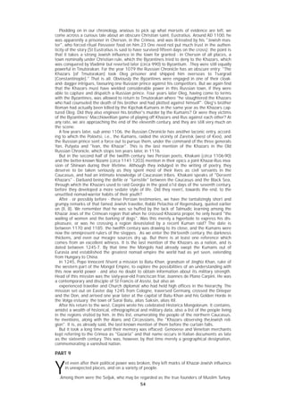 54
Plodding on in our chronology, anxious to pick up what morsels of evidence are left, we
come across a curious tale about an obscure Christian saint, Eustratius. Around AD 1100, he
was apparently a prisoner in Cherson, in the Crimea, and was ill-treated by his "Jewish mas-
ter", who forced ritual Passover food on him.23 One need not put much trust in the authen-
ticity of the story (St Eustratius is said to have survived fifteen days on the cross); the point is
that it takes a strong Jewish influence in the town for granted - in Cherson of all places, a
town nominally under Christian rule, which the Byzantines tried to deny to the Khazars, which
was conquered by Vladimir but reverted later (circa 990) to Byzantium. .They were still equally
powerful in Tinutorakan. For the year 1079 the Russian Chronicle has an obscure entry: "The
Khazars [of Tmutorakan] took Oleg prisoner and shipped him overseas to Tsargrad
[Constantinople]." That is all. Obviously the Byzantines were engaged in one of their cloak-
and- dagger intrigues, favouring one Russian prince against his competitors. But we again find
that the Khazars must have wielded considerable power in this Russian town, if they were
able to capture and dispatch a Russian prince. Four years later Oleg, having come to terms
with the Byzantines, was allowed to return to Tmutorakan where "he slaughtered the Khazars
who had counseled the death of his brother and had plotted against himself". Oleg's brother
Roman had actually been killed by the Kipchak-Kumans in the same year as the Khazars cap-
tured Oleg. Did they also engineer his brother's murder by the Kumans? Or were they victims
of the Byzantines' Macchiavellian game of playing off Khazars and Rus against each other? At
any rate, we are approaching the end of the eleventh century, and they are still very much on
the scene.
A few years later, sub anno 1106, the Russian Chronicle has another laconic entry, accord-
ing to which the Polovtsi, i.e., the Kumans, raided the vicinity of Zaretsk (west of Kiev), and
the Russian prince sent a force out to pursue them, under the command of the three generals
Yan, Putyata and "Ivan, the Khazar". This is the last mention of the Khazars in the Old
Russian Chronicle, which stops ten years later, in 1116.
But in the second half of the twelfth century, two Persian poets, Khakani (circa 1106-90)
and the better-known Nizami (circa 1141-1203) mention in their epics a joint Khazar-Rus inva-
sion of Shirwan during their lifetime. Although they indulged in the writing of poetry, they
deserve to be taken seriously as they spent most of their lives as civil servants in the
Caucasus, and had an intimate knowledge of Caucasian tribes. Khakani speaks of "Dervent
Khazars" - Darband being the defile or "turnstile" between the Caucasus and the Black Sea,
through which the Khazars used to raid Georgia in the good o1d days of the seventh century,
before they developed a more sedate style of life. Did they revert, towards the end, to the
unsettled nomad-warrior habits of their youth?
After - or possibly before - these Persian testimonies, we have the tantalizingly short and
grumpy remarks of that famed Jewish traveller, Rabbi Petachia of Regensburg, quoted earlier
on (II, 8). We remember that he was so huffed by the lack of Talmudic learning among the
Khazar Jews of the Crimean region that when he crossed Khazaria proper, he only heard "the
wailing of women and the barking of dogs". Was this merely a hyperbole to express his dis-
pleasure, or was he crossing a region devastated by a recent Kuman raid? The date is
between 1170 and 1185; the twelfth century was drawing to its close, and the Kumans were
now the omnipresent rulers of the steppes. .As we enter the thirteenth century, the darkness
thickens, and even our meagre sources dry up. But there is at least one reference which
comes from an excellent witness. It is the last mention of the Khazars as a nation, and is
dated between 1245-7. By that time the Mongols had already swept the Kumans out of
Eurasia and established the greatest nomad empire the world had as yet seen, extending
from Hungary to China.
In 1245, Pope Innocent IVsent a mission to Batu Khan, grandson of Jinghiz Khan, ruler of
the western part of the Mongol Empire, to explore the possibilities of an understanding with
this new world power - and also no doubt to obtain information about its military strength.
Head of this mission was the sixty-year-old Franciscan friar, Joannes de Plano Carpini. He was
a contemporary and disciple of St Francis of Assisi, but also an
experienced traveller and Church diplomat who had held high offices in the hierarchy. The
mission set out on Easter day 1245 from Cologne, traversed Germany, crossed the Dnieper
and the Don, and arrived one year later at the capital of Batu Khan and his Golden Horde in
the Volga estuary: the town of Sarai Batu, alias Saksin, alias Itil.
After his return to the west, Carpini wrote his celebrated Historica Mongolorum. It contains,
amidst a wealth of historical, ethnographical and military data, also a list of the people living
in the regions visited by him. In this list, enumerating the people of the northern Caucasus,
he mentions, along with the Alans and Circassians, the "Khazars observing theJewish reli-
gion". It is, as already said, the last known mention of them before the curtain falls.
But it took a long time until their memory was effaced. Genovese and Venetian merchants
kept referring to the Crimea as "Gazaria" and that name occurs in Italian documents as late
as the sixteenth century. This was, however, by that time merely a geographical designation,
commemorating a vanished nation.
PART 9
Y
et even after their political power was broken, they left marks of Khazar-Jewish influence
in unexpected places, and on a variety of people.
.Among them were the Seljuk, who may be regarded as the true founders of Muslim Turkey.
 