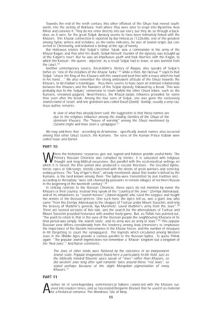 55
Towards the end of the tenth century, this other offshoot of the Ghuzz had moved south-
wards into the vicinity of Bokhara, from where they were later to erupt into Byzantine Asia
Minor and colonize it. They do not enter directly into our story, but they do so through a back-
door, as it were, for the great Seljuk dynasty seems to have been intimately linked with the
Khazars. This Khazar connection is reported by Bar Hebracus (1226-86), one of the greatest
among Syriac writers and scholars; as the name indicates, he was of Jewish origin, but con-
verted to Christianity, and ordained a bishop at the age of twenty.
Bar Hebraeus relates that Seljuk's father, Tukak, was a commander in the army of the
Khazar Kagan, and that after his death, Seljuk himself, founder of the dynasty, was brought up
at the Kagan's court. But he was an impetuous youth and took liberties with the Kagan, to
which the Katoun - the queen - objected; as a result Seljuk had to leave, or was banned from
the court.24
Another contemporary source, ibn-al-Adim's History of Aleppo, also speaks of Seljuk's
father as "one of the notables of the Khazar Turks";25
while a third, Ibn Hassul,26
reports that
Seljuk "struck the King of the Khazars with his sword and beat him with a mace which he had
in his hand...." We also remember the strong ambivalent attitude of the Ghuzz towards the
Khazars, in Ibn Fadlan's travellogue. .Thus there seems to have been an intimate relationship
between the Khazars and the founders of the Seljuk dynasty, followed by a break. This was
probably due to the Seljuks' conversion to Islam (while the other Ghuzz tribes, such as the
Kumans, remained pagans). Nevertheless, the Khazar-Judaic influence prevailed for some
time even after the break. Among the four sons of Seljuk, one was given the exclusively
Jewish name of Israel; and one grandson was called Daud (David). Dunlop, usually a very cau-
tious author, remarks:
In view of what has already been said, the suggestion is that these names are
due to the religious influence among the leading families of the Ghuzz of the
dominant Khazars. The "house of worship" among the Ghuzz mentioned by
Qazwini might well have been a synagogue.27
We may add here that - according to Artamonov - specifically Jewish names also occurred
among that other Ghuzz branch, the Kumans. The sons of the Kuman Prince Kobiak were
called Isaac and Daniel.
PART 10
W
here the historians' resources give out, legend and folklore provide useful hints. The
Primary Russian Chronicle was compiled by monks; it is saturated with religious
thought and long biblical excursions. But parallel with the ecclesiastical writings on
which it is based, the Kiev period also produced a secular literature - the so-called bylina,
heroic epics or folk-songs, mostly concerned with the deeds of great warriors and semi-leg-
endary princes. The "Lay of Igor's Host", already mentioned, about that leader's defeat by the
Kumans, is the best known among them. The bylina were transmitted by oral tradition and -
according to Vernadsky "were still chanted by peasants in remote villages of northern Russia
in the beginning of the twentieth century".28
In striking contrast to the Russian Chronicle, these epics do not mention by name the
Khazars or their country; instead they speak of the "country of the Jews" (Zemlya Jidovskaya),
and of its inhabitants as "Jewish heroes" (Jidovin bogatir) who ruled the steppes and fought
the armies of the Russian princes. One such hero, the epics tell us, was a giant Jew, who
came "from the Zemlya Jidovskaya to the steppes of Tsetsar under Mount Sorochin, and only
the bravery of Vladimir's general, Ilya Murometz, saved Vladimir's army from the Jews".29
There are several versions of this tale, and the search for the whereabouts of Tsetsar and
Mount Sorochin provided historians with another lively game. But, as Poliak has pointed out,
"the point to retain is that in the eyes of the Russian people the neighbouring Khazaria in its
final period was simply 'the Jewish state', and its army was an army of Jews".30
This popular
Russian view differs considerably from the tendency among Arab chroniclers to emphasize
the importance of the Muslim mercenaries in the Khazar forces, and the number of mosques
in Itil (forgetting to count the synagogues). .The legends which circulated among Western
Jews in the Middle Ages provide a curious parallel to the Russian bylina. .To quote Poliak
again: "The popular Jewish legend does not remember a 'Khazar' kingdom but a kingdom of
the 'Red Jews'." And Baron comments:
The Jews of other lands were flattered by the existence of an independent
Jewish state. Popular imagination found here a particularly fertile field. Just as
the biblically minded Slavonic epics speak of "Jews" rather than Khazars, so
did western Jews long after spin romantic tales around those "red Jews", so
styled perhaps because of the slight Mongolian pigmentation of many
Khazars.31
PART 11
A
nother bit of semi-legendary, semi-historical folklore connected with the Khazars sur-
vived into modern times, and so fascinated Benjamin Disraeli that he used it as material
for a historical romance: The Wondrous Tale of Alroy.
 