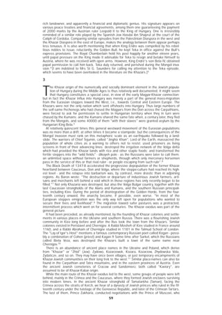 5959
rich landowner, and apparently a financial and diplomatic genius. His signature appears on
various peace treaties and financial agreements, among them one guaranteeing the payment
of 2000 marks by the Austrian ruler Leopold II to the King of Hungary. One is irresistibly
reminded of a similar role played by the Spanish Jew Hasdai ibn Shaprut at the court of the
Caliph of Cordoba. Comparing similar episodes from the Palestinian Diaspora in the west and
the Khazar Diaspora in the east of Europe, makes the analogy between them appear perhaps
less tenuous..It is also worth mentioning that when King Endre was compelled by his rebel-
lious nobles to issue, reluctantly, the Golden Bull, he kept Teka in office against the Bull's
express provisions. The Royal Chamberlain held his post happily for another eleven years,
until papal pressure on the King made it advisable for Teka to resign and betake himself to
Austria, where he was received with open arms. However, King Endre's son Bela IV, obtained
papal permission to call him back. Teka duly returned, and perished during the Mongol inva-
sion.*[I am indebted to Mrs St G. Saunders for calling my attention to the Teka episode,
which seems to have been overlooked in the literature on the Khazars.]4
3
T
he Khazar origin of the numerically and socially dominant element in the Jewish popula-
tion of Hungary during the Middle Ages is thus relatively well documented. It might seem
that Hungary constitutes a special case, in view of the early Magyar-Khazar connection;
but in fact the Khazar influx into Hungary was merely a part of the general mass-migration
from the Eurasian steppes toward the West, i.e., towards Central and Eastern Europe. The
Khazars were not the only nation which sent offshoots into Hungary. Thus large numbers of
the self-same Pechenegs who had chased the Magyars from the Don across the Carpathians,
were forced to ask for permission to settle in Hungarian territory when they in turn were
chased by the Kumans; and the Kumans shared the same fate when, a century later, they fled
from the Mongols, and some 40000 of them "with their slaves" were granted asylum by the
Hungarian King Bela.5
At relatively quiescent times this general westward movement of the Eurasian populations
was no more than a drift; at other times it became a stampede; but the consequences of the
Mongol invasion must rank on this metaphoric scale as an earthquake followed by a land-
slide. The warriors of Chief Tejumin, called "Jinghiz Khan", Lord of the Earth, massacred the
population of whole cities as a warning to others not to resist; used prisoners as living
screens in front of their advancing lines; destroyed the irrigation network of the Volga delta
which had provided the Khazar lands with rice and other staple foods; and transformed the
fertile steppes into the "wild fields" - dikoyeh pole - as the Russians were later to call them:
an unlimited space without farmers or shepherds, through which only mercenary horsemen
pass in the service of this or that rival ruler - or people escaping from such rule".6
The Black Death of 1347-8 accelerated the progressive depopulation of the former Khazar
heartland between Caucasus, Don and Volga, where the steppe-culture had reached its high-
est level - and the relapse into barbarism was, by contrast, more drastic than in adjoining
regions. As Baron wrote: "The destruction or departure of industrious Jewish farmers, arti-
sans and merchants left behind a void which in those regions has only recently begun to be
filled."7
Not only Khazaria was destroyed, but also the Volga Bulgar country, together with the
last Caucasian strongholds of the Alans and Kumans, and the southern Russian principali-
ties, including Kiev. During the period of disintegration of the Golden Horde, from the four-
teenth century onward, the anarchy became, if possible, even worse. "In most of the
European steppes emigration was the only way left open for populations who wanted to
secure their lives and livelihood".8
The migration toward safer pastures was a protracted,
intermittent process which went on for several centuries. The Khazar exodus was part of the
general picture.
It had been preceded, as already mentioned, by the founding of Khazar colonies and settle-
ments in various places in the Ukraine and southern Russia. There was a flourishing Jewish
community in Kiev long before and after the Rus took the town from the Khazars. Similar
colonies existed in Perislavel and Chernigov. A Rabbi Mosheh of Kiev studied in France around
1160, and a Rabbi Abraham of Chernigov studied in 1181 in the Talmud School of London.
The "Lay of Igor's Host" mentions a famous contemporary Russian poet called Kogan - possi-
bly a combination of Cohen (priest) and Kagan.9 Some time after Sarkel, which the Russians
called Biela Veza, was destroyed the Khazars built a town of the same name near
Chernigov.10
There is an abundance of ancient place names in the Ukraine and Poland, which derive
from "Khazar" or "Zhid" (Jew): Zydowo, Kozarzewek, Kozara, Kozarzow, Zhydowska Vola,
Zydaticze, and so on. They may have once been villages, or just temporary encampments of
Khazar-Jewish communities on their long trek to the west.11
Similar place-names can also be
found in the Carpathian and Tatra mountains, and in the eastern provinces of Austria. Even
the ancient Jewish cemeteries of Cracow and Sandomierz, both called "Kaviory", are
assumed to be of Khazar-Kabar origin.
While the main route of the Khazar exodus led to the west, some groups of people were left
behind, mainly in the Crimea and the Caucasus, where they formed Jewish enclaves surviving
into modern times. In the ancient Khazar stronghold of Tamatarkha (Taman), facing the
Crimea across the straits of Kerch, we hear of a dynasty of Jewish princes who ruled in the fif-
teenth century under the tutelage of the Genovese Republic, and later of the Crimean Tartars.
The last of them, Prince Zakharia, conducted negotiations with the Prince of Muscovi, who
 