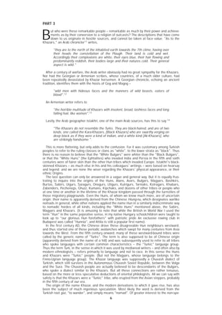 6
PART 3
B
ut who were these remarkable people – remarkable as much by their power and achieve-
ments as by their conversion to a religion of outcasts? The descriptions that have come
down to us originate in hostile sources, and cannot be taken at face value. "As to the
Khazars," an Arab chronicler11
writes,
"they are to the north of the inhabited earth towards the 7th clime, having over
their heads the constellation of the Plough. Their land is cold and wet.
Accordingly their complexions are white, their eyes blue, their hair flowing and
predominantly reddish, their bodies large and their natures cold. Their general
aspect is wild."
After a century of warfare, the Arab writer obviously had no great sympathy for the Khazars.
Nor had the Georgian or Armenian scribes, whose countries, of a much older culture, had
been repeatedly devastated by Khazar horsemen. A Georgian chronicle, echoing an ancient
tradition, identifies them with the hosts of Gog and Magog –
"wild men with hideous faces and the manners of wild beasts, eaters of
blood".12
An Armenian writer refers to
"the horrible multitude of Khazars with insolent, broad, lashless faces and long
falling hair, like women".13
Lastly, the Arab geographer Istakhri, one of the main Arab sources, has this to say:14
"The Khazars do not resemble the Turks. They are black-haired, and are of two
kinds, one called the Kara-Khazars, [Black Khazars] who are swarthy verging on
deep black as if they were a kind of Indian, and a white kind [Ak-Khazars], who
are strikingly handsome.".
This is more flattering, but only adds to the confusion. For it was customary among Turkish
peoples to refer to the ruling classes or clans as "white", to the lower strata as "black". Thus
there is no reason to believe that the "White Bulgars" were whiter than the "Black Bulgars",
or that the "White Huns" (the Ephtalites) who invaded India and Persia in the fifth and sixth
centuries were of fairer skin than the other Hun tribes which invaded Europe. Istakhri's black-
skinned Khazars – as much else in his and his colleagues' writings – were based on hearsay
and legend; and we are none the wiser regarding the Khazars' physical appearance, or their
ethnic Origins.
The last question can only be answered in a vague and general way. But it is equally frus-
trating to inquire into the origins of the Huns, Alans, Avars, Bulgars, Magyars, Bashkirs,
Burtas, Sabirs, Uigurs, Saragurs, Onogurs, Utigurs, Kutrigurs, Tarniaks, Kotragars, Khabars,
Zabenders, Pechenegs, Ghuzz, Kumans, Kipchaks, and dozens of other tribes or people who
at one time or another in the lifetime of the Khazar kingdom passed through the turnstiles of
those migratory playgrounds. Even the Huns, of whom we know much more, are of uncertain
origin; their name is apparently derived from the Chinese Hiung-nu, which designates warlike
nomads in general, while other nations applied the name Hun in a similarly indiscriminate way
to nomadic hordes of all kinds, including the "White Huns" mentioned above, the Sabirs,
Magyars and Khazars. (It is amusing to note that while the British in World War I used the
term "Hun" in the same pejorative sense, in my native Hungary schoolchildren were taught to
look up to "our glorious Hun forefathers" with patriotic pride An exclusive rowing club in
Budapest was called "Hunnia", and Attila is still a popular first name).
In the first century AD, the Chinese drove these disagreeable Hun neighbours westward,
and thus started one of those periodic avalanches which swept for many centuries from Asia
towards the West. From the fifth century onward, many of these westward-bound tribes were
called by the generic name of "Turks". The term is also supposed to be of Chinese origin
(apparently derived from the name of a hill) and was subsequently used to refer to all tribes
who spoke languages with certain common characteristics – the "Turkic" language group.
Thus the term Turk, in the sense in which it was used by mediaeval writers – and often also by
modern ethnologists – refers primarily to language and not to race. In this sense the Huns
and Khazars were "Turkic" people. (But not the Magyars, whose language belongs to the
Finno-Ugrian language group). The Khazar language was supposedly a Chuvash dialect of
Turkish, which still survives in the Autonomous Chuvash Soviet Republic, between the Volga
and the Sura. The Chuvash people are actually believed to be descendants of the Bulgars,
who spoke a dialect similar to the Khazars. But all these connections are rather tenuous,
based on the more or less speculative deductions of oriental philologists. All we can say with
safety is that the Khazars were a "Turkic" tribe, who erupted from the Asian steppes, probably
in the fifth century of our era.
The origin of the name Khazar, and the modern derivations to which it gave rise, has also
been the subject of much ingenious speculation. Most likely the word is derived from the
Turkish root gaz, "to wander", and simply means "nomad". Of greater interest to the non-spe-
 
