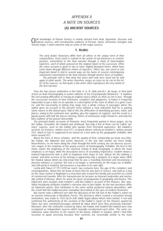 8787
APPENDIX II
A NOTE ON SOURCES
(A) ANCIENT SOURCES
OUR knowledge of Khazar history is mainly derived from Arab, Byzantine, Russian and
Hebrew sources, with corroborative evidence of Persian, Syriac, Armenian, Georgian and
Turkish origin. I shall comment only on some of the major sources.
1. Arabic
The early Arabic historians differ from all others in the unique form of their
compositions. Each event is related in the words of eye-witnesses or contem-
poraries, transmitted to the final narrator through a chain of intermediate
reporters, each of whom passed on the original report to his successor. Often
the same account is given in two or more slightly divergent forms, which have
come down through different chains of reporters. Often, too, one event or one
important detail is told in several ways on the basis of several contemporary
statements transmitted to the final narrator through distinct lines of tradition .
. . The principle still is that what has been well said once need not be told
again in other words. The writer, therefore, keeps as close as he can to the let-
ter of his sources, so that quite a late writer often reproduces the very words of
the first narrator . . .
Thus the two classic authorities in the field, H. A. R. Gibb and M.J. de Goeje, in their joint
article on Arab historiography in earlier editions of the Encyclopaedia Britannica.1
It explains
the excruciating difficulties in tracing an original source which as often as not is lost - through
the successive versions of later historians, compilers and plagiarists. It makes it frequently
impossible to put a date on an episode or a description of the state of affairs in a given coun-
try; and the uncertainty of dating may range over a whole century in passages where the
author gives an account in the present tense without a clear indication that he is quoting
some source in the distant past. Add to this the difficulties of identifying persons, tribes and
places, owing to the confusion over spelling, plus the vagaries of copyists, and the result is a
jigsaw puzzle with half the pieces missing, others of extraneous origin thrown in, and only the
bare outlines of the picture discernible.
The principal Arabic accounts of Khazaria, most frequently quoted in these pages, are by
Ibn Fadlan, al-Istakhri, Ibn Hawkal and al-Masudi. But only a few of them can be called “pri-
mary” sources, such as Ibn Fadlan who speaks from first-hand experience. Ibn Hawkal's
account, for instance, written circa 977, is based almost entirely on Istakhri's, written around
932; which in turn is supposed to be based on a lost work by the geographer el-Balkhi, who
wrote around 921.
About the lives of these scholars, and the quality of their scholarship we know very little.
Ibn Fadlan, the diplomat and astute observer, is the one who stands out most vividly.
Nevertheless, as we move along the chain through the tenth century, we can observe succes-
sive stages in the evolution of the young science of historiography. El-Balkhi, the first in the
chain, marks the beginning of the classical school of Arab Geography, in which the main
emphasis is on maps, while the descriptive text is of secondary importance. Istakhri shows a
marked improvement with a shift of emphasis from maps to text. (About his life nothing is
known; and what survives of his writings is apparently only a synopsis of a larger work.) With
Ibn Hawkal (about whom we only know that he was a travelling merchant and missionary) a
decisive advance is reached: the text is no longer a commentary on the maps (as in Balkhi,
and still partly in Istakhri), but becomes a narrative in its own right.
Lastly with Yakut (1179-1229) we reach, two centuries later, the age of the compilers and
encyclopaedists. About him we know at least that he was born in Greece, and sold as a boy
on the slave market in Baghdad to a merchant who treated him kindly and used him as a kind
of commercial traveller. After his manumission he became an itinerant bookseller and eventu-
ally settled in Mossul, where he wrote his great encyclopaedia of geography and history. This
important work includes both Istakhri's and Ibn Fadlan's account of the Khazars. But, alas,
Yakut mistakenly attributes Istakhri's narrative also to Ibn Fadlan. As the two narratives differ
on important points, their attribution to the same author produced various absurdities, with
the result that Ibn Fadlan became somewhat discredited in the eyes of modern historians.
But events took a different turn with the discovery of the full text of Ibn Fadlan's report on
an ancient manuscript in Meshhed, Persia. The discovery, which created a sensation among
orientalists, was made in 1923 by Dr Zeki Validi Togan (about whom more below). It not only
confirmed the authenticity of the sections of Ibn Fadlan's report on the Khazars quoted by
Yakut, but also contained passages omitted by Yakut which were thus previously unknown.
Moreover, after the confusion created by Yakut, Ibn Fadlan and Istakhri/Ibn Hawkal were now
recognized as independent sources which mutually corroborated each other. .The same cor-
roborative value attaches to the reports of Ibn Rusta, al-Bekri or Gardezi, which I had little
occasion to quote precisely because their contents are essentially similar to the main
 