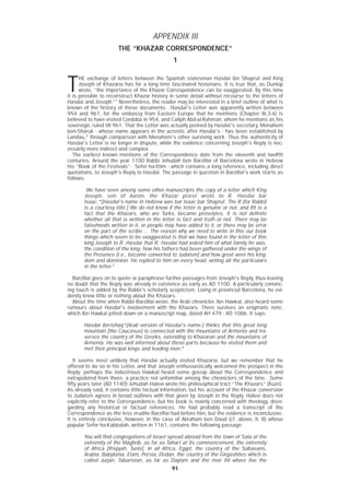 9191
APPENDIX III
THE “KHAZAR CORRESPONDENCE”
1
T
HE exchange of letters between the Spanish statesman Hasdai ibn Shaprut and King
Joseph of Khazaria has for a long time fascinated historians. It is true that, as Dunlop
wrote, “the importance of the Khazar Correspondence can be exaggerated. By this time
it is possible to reconstruct Khazar history in some detail without recourse to the letters of
Hasdai and Joseph.”1
Nevertheless, the reader may be interested in a brief outline of what is
known of the history of these documents. .Hasdai's Letter was apparently written between
954 and 961, for the embassy from Eastern Europe that he mentions (Chapter III,3-4) is
believed to have visited Cordoba in 954, and Caliph Abd-al-Rahman, whom he mentions as his
sovereign, ruled till 961. That the Letter was actually penned by Hasdai's secretary, Menahem
ben-Sharuk - whose name appears in the acrostic after Hasdai's - has been established by
Landau,2
through comparison with Menahem's other surviving work. Thus the authenticity of
Hasdai's Letter is no longer in dispute, while the evidence concerning Joseph's Reply is nec-
essarily more indirect and complex.
The earliest known mentions of the Correspondence date from the eleventh and twelfth
centuries. Around the year 1100 Rabbi Jehudah ben Barzillai of Barcelona wrote in Hebrew
his “Book of the Festivals” - Sefer ha-Ittim - which contains a long reference, including direct
quotations, to Joseph's Reply to Hasdai. The passage in question in Barzillai's work starts as
follows:
We have seen among some other manuscripts the copy of a letter which King
Joseph, son of Aaron, the Khazar priest wrote to R. Hasdai bar
Isaac.*[Hasdai's name in Hebrew was bar Isaac bar Shaprut. The R (for Rabbi)
is a courtesy title.] We do not know if the letter is genuine or not, and ifit is a
fact that the Khazars, who are Turks, became proselytes. It is not definite
whether all that is written in the letter is fact and truth or not. There may be
falsehoods written in it, or people may have added to it, or there may be error
on the part of the scribe.... The reason why we need to write in this our book
things which seem to be exaggerated is that we have found in the letter of this
king Joseph to R. Hasdai that R. Hasdai had asked him of what family he was,
the condition of the king, how his fathers had been gathered under the wings of
the Presence [i.e., become converted to Judaism] and how great were his king-
dom and dominion. He replied to him on every head, writing all the particulars
in the letter.3
Barzillai goes on to quote or paraphrase further passages from Joseph's Reply, thus leaving
no doubt that the Reply was already in existence as early as AD 1100. A particularly convinc-
ing touch is added by the Rabbi's scholarly scepticism. Living in provincial Barcelona, he evi-
dently knew little or nothing about the Khazars.
About the time when Rabbi Barzillai wrote, the Arab chronicler, Ibn Hawkal, also heard some
rumours about Hasdai's involvement with the Khazars. There survives an enigmatic note,
which Ibn Hawkal jotted down on a manuscript map, dated AH 479 - AD 1086. It says:
Hasdai ibn-Ishaq*[Arab version of Hasdai's name.] thinks that this great long
mountain [the Caucasus] is connected with the mountains of Armenia and tra-
verses the country of the Greeks, extending to Khazaran and the mountains of
Armenia. He was well informed about these parts because he visited them and
met their principal kings and leading men.4
It seems most unlikely that Hasdai actually visited Khazaria; but we remember that he
offered to do so in his Letter, and that Joseph enthusiastically welcomed the prospect in the
Reply; perhaps the industrious Hawkal heard some gossip about the Correspondence and
extrapolated from there, a practice not unfamiliar among the chroniclers of the time. .Some
fifty years later (AD 1140) Jehudah Halevi wrote his philosophical tract “The Khazars” (Kuzri).
As already said, it contains little factual information, but his account of the Khazar conversion
to Judaism agrees in broad outlines with that given by Joseph in the Reply. Halevi does not
explicitly refer to the Correspondence, but his book is mainly concerned with theology, disre-
garding any historical or factual references. He had probably read a transcript of the
Correspondence as the less erudite Barzillai had before him, but the evidence is inconclusive.
It is entirely conclusive, however, in the case of Abraham ben Daud (cf. above, II, 8) whose
popular Sefer ha-Kabbalah, written in 1161, contains the following passage:
You will find congregations of Israel spread abroad from the town of Sala at the
extremity of the Maghrib, as far as Tahart at its commencement, the extremity
of Africa [Ifriqiyah, Tunis], in all Africa, Egypt, the country of the Sabaeans,
Arabia, Babylonia, Elam, Persia, Dedan, the country of the Girgashites which is
called Jurjan, Tabaristan, as far as Daylam and the river Itil where live the
 