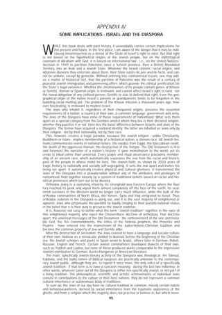 9595
APPENDIX IV
SOME IMPLICATIONS - ISRAEL AND THE DIASPORA
W
HILE this book deals with past history, it unavoidably carries certain implications for
the present and future. In the first place, I am aware of the danger that it may be mali-
ciously misinterpreted as a denial of the State of Israel's right to exist. But that right
is not based on the hypothetical origins of the Jewish people, nor on the mythological
covenant of Abraham with God; it is based on international law - i.e., on the United Nations'
decision in 1947 to partition Palestine, once a Turkish province, then a British Mandated
Territory, into an Arab and a Jewish State. Whatever the Israeli citizens' racial origins, and
whatever illusions they entertain about them, their State exists de jure and de facto, and can-
not be undone, except by genocide. Without entering into controversial issues, one may add,
as a matter of historical fact, that the partition of Palestine was the result of a century of
peaceful Jewish immigration and pioneering effort, which provide the ethical justification for
the State's legal existence. Whether the chromosomes of its people contain genes of Khazar
or Semitic, Roman or Spanish origin, is irrelevant, and cannot affect Israel's right to exist - nor
the moral obligation of any civilized person, Gentile or Jew, to defend that right. Even the geo-
graphical origin of the native Israeli's parents or grandparents tends to be forgotten in the
bubbling racial melting pot. The problem of the Khazar infusion a thousand years ago, how-
ever fascinating, is irrelevant to modern Israel.
The Jews who inhabit it, regardless of their chequered origins, possess the essential
requirements of a nation: a country of their own, a common language, government and army.
The Jews of the Diaspora have none of these requirements of nationhood. What sets them
apart as a special category from the Gentiles amidst whom they live is their declared religion,
whether they practise it or not. Here lies the basic difference between Israelis and Jews of the
Diaspora. The former have acquired a national identity; the latter are labelled as Jews only by
their religion - not by their nationality, not by their race.
This, however, creates a tragic paradox, because the Jewish religion - unlike Christianity,
Buddhism or Islam - implies membership of a historical nation, a chosen race. All Jewish fes-
tivals commemorate events in national history: the exodus from Egypt, the Maccabean revolt,
the death of the oppressor Haman, the destruction of the Temple. The Old Testament is first
and foremost the narrative of a nation's history; it gave monotheism to the world, yet its
credo is tribal rather than universal. Every prayer and ritual observance proclaims member-
ship of an ancient race, which automatically separates the Jew from the racial and historic
past of the people in whose midst he lives. The Jewish faith, as shown by 2000 years of
tragic history, is nationally and socially self-segregating. It sets the Jew apart and invites his
being set apart. It automatically creates physical and cultural ghettoes. It transformed the
Jews of the Diaspora into a pseudo-nation without any of the attributes and privileges of
nationhood, held together loosely by a system of traditional beliefs based on racial and his-
torical premisses which turn out to be illusory.
Orthodox Jewry is a vanishing minority. Its stronghold was Eastern Europe where the Nazi
fury reached its peak and wiped them almost completely off the face of the earth. Its scat-
tered survivors in the Western world no longer carry much influence, while the bulk of the
orthodox communities of North Africa, the Yemen, Syria and Iraq emigrated to Israel. Thus
orthodox Judaism in the Diaspora is dying out, and it is the vast majority of enlightened or
agnostic Jews who perpetuate the paradox by loyally clinging to their pseudo-national status
in the belief that it is their duty to preserve the Jewish tradition.
It is, however, not easy to define what the term “Jewish tradition” signifies in the eyes of
this enlightened majority, who reject the Chosen-Race doctrine of orthodoxy. That doctrine
apart, the universal messages of the Old Testament - the enthronement of the one and invisi-
ble God, the Ten Commandments, the ethos of the Hebrew prophets, the Proverbs and
Psalms - have entered into the mainstream of the Judeo-Helenic-Christian tradition and
become the common property of Jew and Gentile alike.
After the destruction of Jerusalem, the Jews ceased to have a language and secular culture
of their own. Hebrew as a vernacular yielded to Aramaic before the beginning of the Christian
era; the Jewish scholars and poets in Spain wrote in Arabic, others later in German, Polish,
Russian, English and French. Certain Jewish communities developed dialects of their own,
such as Yiddish and Ladino, but none of these produced works comparable to the impressive
Jewish contribution to German, Austro-Hungarian or American literature.
The main, specifically Jewish literary activity of the Diaspora was theological. Yet Talmud,
Kabbala, and the bulky tomes of biblical exegesis are practically unknown to the contempo-
rary Jewish public, although they are, to repeat it once more, the only relics of a specifically
Jewish tradition - if that term is to have a concrete meaning - during the last two millennia. In
other words, whatever came out of the Diaspora is either not specifically Jewish, or not part of
a living tradition. The philosophical, scientific and artistic achievements of individual Jews
consist in contributions to the culture of their host nations; they do not represent a common
cultural inheritance or autonomous body of traditions.
To sum up, the Jews of our day have no cultural tradition in common, merely certain habits
and behaviour-patterns, derived by social inheritance from the traumatic experience of the
ghetto, and from a religion which the majority does not practise or believe in, but which never-
 