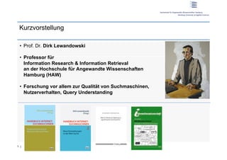 Kurzvorstellung

 •  Prof. Dr. Dirk Lewandowski

 •  Professor für
    Information Research & Information Retrieval
    an der Hochschule für Angewandte Wissenschaften
    Hamburg (HAW)

 •  Forschung vor allem zur Qualität von Suchmaschinen,
    Nutzerverhalten, Query Understanding




1 |
 