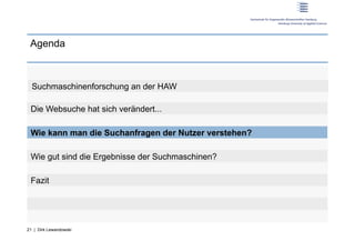 Agenda



  Suchmaschinenforschung an der HAW

 Die Websuche hat sich verändert...

 Wie kann man die Suchanfragen der Nutzer verstehen?

 Wie gut sind die Ergebnisse der Suchmaschinen?

 Fazit




21 | Dirk Lewandowski
 