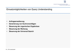 Einsatzmöglichkeiten von Query Understanding




 •     Anfrageerweiterung
 •     Generierung von Suchvorschlägen
 •     Steuerung der organischen Ergebnisse
 •     Steuerung der Werbung
 •     Steuerung der Universal Search




34 | Dirk Lewandowski
 