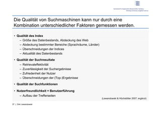 Die Qualität von Suchmaschinen kann nur durch eine
 Kombination unterschiedlicher Faktoren gemessen werden.

 •  Qualität des Index
     –  Größe des Datenbestands, Abdeckung des Web
     –  Abdeckung bestimmter Bereiche (Sprachräume, Länder)
     –  Überschneidungen der Indices
     –  Aktualität des Datenbestands

 •  Qualität der Suchresultate
       –  Retrievaleffektivität
       –  Zuverlässigkeit der Suchergebnisse
       –  Zufriedenheit der Nutzer
       –  Überschneidungen der (Top-)Ergebnisse

 •  Qualität der Suchfunktionen

 •  Nutzerfreundlichkeit + Benutzerführung
       –  Aufbau der Trefferseiten
                                                              (Lewandowski & Höchstötter 2007; ergänzt)

37 | Dirk Lewandowski
 