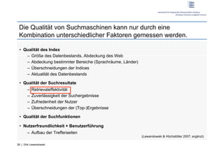 Die Qualität von Suchmaschinen kann nur durch eine
 Kombination unterschiedlicher Faktoren gemessen werden.

 •  Qualität des Index
     –  Größe des Datenbestands, Abdeckung des Web
     –  Abdeckung bestimmter Bereiche (Sprachräume, Länder)
     –  Überschneidungen der Indices
     –  Aktualität des Datenbestands

 •  Qualität der Suchresultate
       –  Retrievaleffektivität
       –  Zuverlässigkeit der Suchergebnisse
       –  Zufriedenheit der Nutzer
       –  Überschneidungen der (Top-)Ergebnisse

 •  Qualität der Suchfunktionen

 •  Nutzerfreundlichkeit + Benutzerführung
       –  Aufbau der Trefferseiten
                                                              (Lewandowski & Höchstötter 2007; ergänzt)

38 | Dirk Lewandowski
 