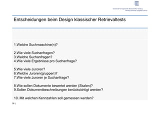 Entscheidungen beim Design klassischer Retrievaltests




 1. Welche Suchmaschine(n)?

 2. Wie viele Suchanfragen?
 3. Welche Suchanfragen?
 4. Wie viele Ergebnisse pro Suchanfrage?

 5. Wie viele Juroren?
 6. Welche Juroren(gruppen)?
 7. Wie viele Juroren je Suchanfrage?

 8. Wie sollen Dokumente bewertet werden (Skalen)?
 9. Sollen Dokumentbeschreibungen berücksichtigt werden?

 10.  Mit welchen Kennzahlen soll gemessen werden?
39 |
 