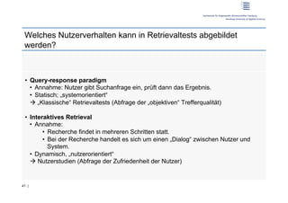 Welches Nutzerverhalten kann in Retrievaltests abgebildet
 werden?



 •  Query-response paradigm
    •  Annahme: Nutzer gibt Suchanfrage ein, prüft dann das Ergebnis.
    •  Statisch; „systemorientiert“
     „Klassische“ Retrievaltests (Abfrage der „objektiven“ Trefferqualität)

 •  Interaktives Retrieval
    •  Annahme:
         •  Recherche findet in mehreren Schritten statt.
         •  Bei der Recherche handelt es sich um einen „Dialog“ zwischen Nutzer und
            System.
    •  Dynamisch, „nutzerorientiert“
     Nutzerstudien (Abfrage der Zufriedenheit der Nutzer)


41 |
 