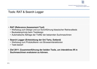 Tools: RAT & Search Logger




 •  RAT (Relevance Assessment Tool)
    •  Werkzeug zum Design und zur Durchführung klassischer Retrievaltests
    •  Baukastenprinzip beim Testdesign
    •  Automatische Abfrage der Treffer der bekannten Suchmaschinen

 •  Search Logger (Entwicklung der Uni Tartu, Estland)
    •  Werkzeug zum Protokollieren von Browserinteraktionen
    •  Task-basiert

 •  Ziel 2011: Zusammenführung der beiden Tools, um interaktives IR in
    Suchmaschinen evaluieren zu können.




43 |
 
