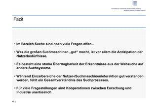 Fazit




 •  Im Bereich Suche sind noch viele Fragen offen...

 •  Was die großen Suchmaschinen „gut“ macht, ist vor allem die Antizipation der
    Nutzerbedürfnisse.

 •  Es besteht eine starke Übertragbarkeit der Erkenntnisse aus der Websuche auf
    andere Suchsysteme.

 •  Während Einzelbereiche der Nutzer-/Suchmaschineninteraktion gut verstanden
    werden, fehlt ein Gesamtverständnis des Suchprozesses.

 •  Für viele Fragestellungen sind Kooperationen zwischen Forschung und
    Industrie unerlässlich.

45 |
 