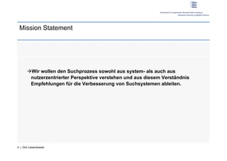 Mission Statement




        Wir wollen den Suchprozess sowohl aus system- als auch aus
        nutzerzentrierter Perspektive verstehen und aus diesem Verständnis
        Empfehlungen für die Verbesserung von Suchsystemen ableiten.




4 | Dirk Lewandowski
 