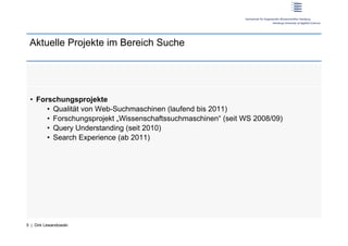Aktuelle Projekte im Bereich Suche




 •  Forschungsprojekte
       •  Qualität von Web-Suchmaschinen (laufend bis 2011)
       •  Forschungsprojekt „Wissenschaftssuchmaschinen“ (seit WS 2008/09)
       •  Query Understanding (seit 2010)
       •  Search Experience (ab 2011)




5 | Dirk Lewandowski
 