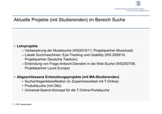 Aktuelle Projekte (mit Studierenden) im Bereich Suche




 •  Lehrprojekte
      –  Verbesserung der Musiksuche (WS2010/11; Projektpartner Musicload)
      –  Lokale Suchmaschinen: Eye-Tracking und Usability (WS 2009/10,
         Projektpartner Deutsche Telekom)
      –  Einbindung von Frage-Antwort-Diensten in die Web-Suche (WS2007/08,
         Projektpartner Lycos Europe)

 •  Abgeschlossene Entwicklungsprojekte (mit MA-Studierenden)
      •  Suchanfragenklassifikation (in Zusammenarbeit mit T-Online)
      •  Produktsuche (mit Otto)
      •  Universal-Search-Konzept für die T-Online-Portalsuche


7 | Dirk Lewandowski
 