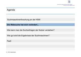 Agenda



  Suchmaschinenforschung an der HAW

 Die Websuche hat sich verändert...

 Wie kann man die Suchanfragen der Nutzer verstehen?

 Wie gut sind die Ergebnisse der Suchmaschinen?

 Fazit




8 | Dirk Lewandowski
 