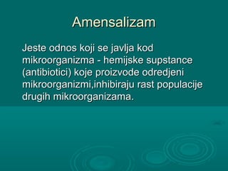 AmensalizamAmensalizam
Jeste odnos koji se javlja kodJeste odnos koji se javlja kod
mikroorganizma - hemijske supstancemikroorganizma - hemijske supstance
(antibiotici) koje proizvode odredjeni(antibiotici) koje proizvode odredjeni
mikroorganizmi,inhibiraju rast populacijemikroorganizmi,inhibiraju rast populacije
drugih mikroorganizama.drugih mikroorganizama.
 