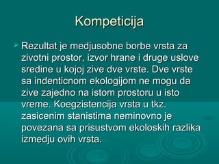 KompeticijaKompeticija
 Rezultat je medjusobne borbe vrsta zaRezultat je medjusobne borbe vrsta za
zivotni prostor, izvor hrane i druge uslovezivotni prostor, izvor hrane i druge uslove
sredine u kojoj zive dve vrste. Dve vrstesredine u kojoj zive dve vrste. Dve vrste
sa indenticnom ekologijom ne mogu dasa indenticnom ekologijom ne mogu da
zive zajedno na istom prostoru u istozive zajedno na istom prostoru u isto
vreme. Koegzistencija vrsta u tkz.vreme. Koegzistencija vrsta u tkz.
zasicenim stanistima neminovno jezasicenim stanistima neminovno je
povezana sa prisustvom ekoloskih razlikapovezana sa prisustvom ekoloskih razlika
izmedju ovih vrsta.izmedju ovih vrsta.
 