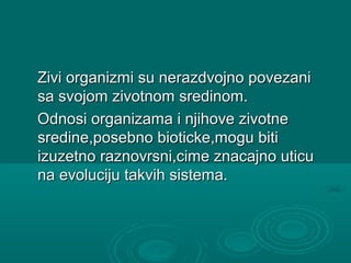 Zivi organizmi su nerazdvojno povezaniZivi organizmi su nerazdvojno povezani
sa svojom zivotnom sredinom.sa svojom zivotnom sredinom.
Odnosi organizama i njihove zivotneOdnosi organizama i njihove zivotne
sredine,posebno bioticke,mogu bitisredine,posebno bioticke,mogu biti
izuzetno raznovrsni,cime znacajno uticuizuzetno raznovrsni,cime znacajno uticu
na evoluciju takvih sistema.na evoluciju takvih sistema.
 