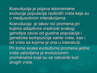 Koevolucija je pojava istovremeneKoevolucija je pojava istovremene
evolucije populacija razlicitih vrsta keje suevolucije populacija razlicitih vrsta keje su
u medjusobnim interakcijama.u medjusobnim interakcijama.
Koevolucija je takav niz promena,priKoevolucija je takav niz promena,pri
kojima adaptivna vrednost svakogkojima adaptivna vrednost svakog
genotipa zavisi od gustine populacije igenotipa zavisi od gustine populacije i
geneticke kompozicije same vrste, kao igeneticke kompozicije same vrste, kao i
od vrsta sa kojima je ona u interakciji.od vrsta sa kojima je ona u interakciji.
Pri tome svaka evoluitivna promena jednePri tome svaka evoluitivna promena jedne
vrste uslovljena je evoluicionimvrste uslovljena je evoluicionim
promenama koje su se ostvarile kodpromenama koje su se ostvarile kod
drugih vrsta.drugih vrsta.
 