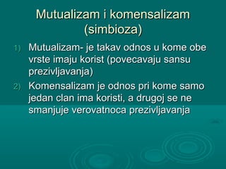 Mutualizam i komensalizamMutualizam i komensalizam
(simbioza)(simbioza)
1)1) Mutualizam- je takav odnos u kome obeMutualizam- je takav odnos u kome obe
vrste imaju korist (povecavaju sansuvrste imaju korist (povecavaju sansu
prezivljavanja)prezivljavanja)
2)2) Komensalizam je odnos pri kome samoKomensalizam je odnos pri kome samo
jedan clan ima koristi, a drugoj se nejedan clan ima koristi, a drugoj se ne
smanjuje verovatnoca prezivljavanjasmanjuje verovatnoca prezivljavanja
 