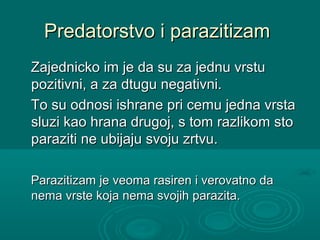 Predatorstvo i parazitizamPredatorstvo i parazitizam
Zajednicko im je da su za jednu vrstuZajednicko im je da su za jednu vrstu
pozitivni, a za dtugu negativni.pozitivni, a za dtugu negativni.
To su odnosi ishrane pri cemu jedna vrstaTo su odnosi ishrane pri cemu jedna vrsta
sluzi kao hrana drugoj, s tom razlikom stosluzi kao hrana drugoj, s tom razlikom sto
paraziti ne ubijaju svoju zrtvu.paraziti ne ubijaju svoju zrtvu.
Parazitizam je veoma rasiren i verovatno daParazitizam je veoma rasiren i verovatno da
nema vrste koja nema svojih parazita.nema vrste koja nema svojih parazita.
 