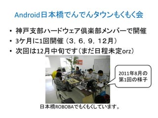 Android日本橋でんでんタウンもくもく会
• 神戸支部ハードウェア倶楽部メンバーで開催
• 3ケ月に1回開催 （３，６，９，１２月）
• 次回は12月中旬です（まだ日程未定orz）
2011年8月の
第1回の様子
秋葉原支部
の江口さん
日本橋ROBOBAでもくもくしています。

 