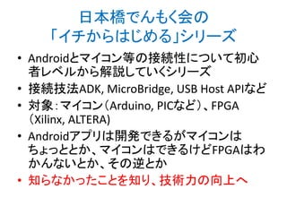 日本橋でんもく会の
「イチからはじめる」シリーズ
• Androidとマイコン等の接続性について初心
者レベルから解説していくシリーズ
• 接続技法ADK, MicroBridge, USB Host APIなど
• 対象：マイコン（Arduino, PICなど）、FPGA
（Xilinx, ALTERA)
• Androidアプリは開発できるがマイコンは
ちょっととか、マイコンはできるけどFPGAはわ
かんないとか、その逆とか
• 知らなかったことを知り、技術力の向上へ

 