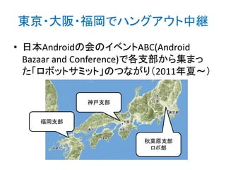 東京・大阪・福岡でハングアウト中継
• 日本Androidの会のイベントABC(Android
Bazaar and Conference)で各支部から集まっ
た「ロボットサミット」のつながり（2011年夏～）
神戸支部
福岡支部
秋葉原支部
ロボ部

 