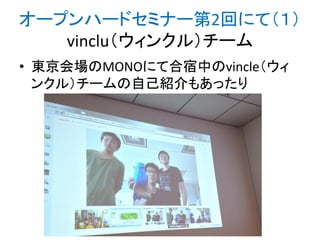 オープンハードセミナー第2回にて（１）
vinclu（ウィンクル）チーム
• 東京会場のMONOにて合宿中のvincle（ウィ
ンクル）チームの自己紹介もあったり

 