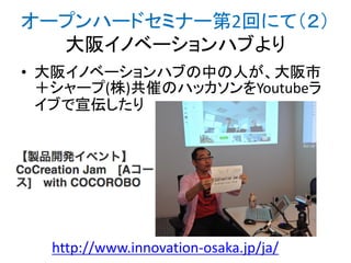 オープンハードセミナー第2回にて（２）
大阪イノベーションハブより
• 大阪イノベーションハブの中の人が、大阪市
＋シャープ(株)共催のハッカソンをYoutubeラ
イブで宣伝したり

http://www.innovation-osaka.jp/ja/

 