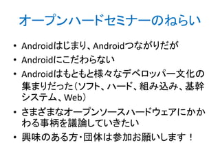 オープンハードセミナーのねらい
• Androidはじまり、Androidつながりだが
• Androidにこだわらない
• Androidはもともと様々なデベロッパー文化の
集まりだった（ソフト、ハード、組み込み、基幹
システム、Web）
• さまざまなオープンソースハードウェアにかか
わる事柄を議論していきたい
• 興味のある方・団体は参加お願いします！

 