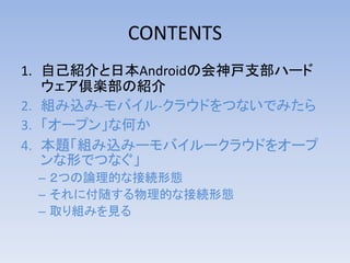 CONTENTS
1. 自己紹介と日本Androidの会神戸支部ハード
ウェア倶楽部の紹介
2. 組み込み-モバイル-クラウドをつないでみたら
3. 「オープン」な何か
4. 本題「組み込みーモバイルークラウドをオープ
ンな形でつなぐ」
– ２つの論理的な接続形態
– それに付随する物理的な接続形態
– 取り組みを見る

http://bit.ly/kof2013jagkobe

 