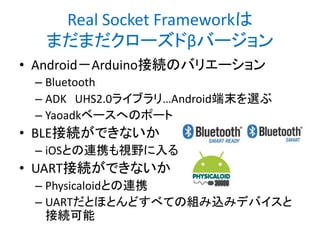 Real Socket Frameworkは
まだまだクローズドβバージョン
• Android－Arduino接続のバリエーション
– Bluetooth
– ADK UHS2.0ライブラリ…Android端末を選ぶ
– Yaoadkベースへのポート

• BLE接続ができないか
– iOSとの連携も視野に入る

• UART接続ができないか
– Physicaloidとの連携
– UARTだとほとんどすべての組み込みデバイスと
接続可能

 