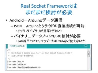 Real Socket Frameworkは
まだまだ検討が必要
• Android－Arduinoデータ通信
– JSON … Arduinoとクラウドの直接接続が可能
• ただしライブラリが重厚（デカい）

– バイナリ … データプロトコルの検討が必要
• JAG神戸のメモリマップ・プロトコルなど使えないか

 