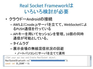 Real Socket Frameworkは
いろいろ検討が必要
• クラウドーAndroidの接続
– AWS上にnode.jsサーバを立てて、WebSocketによ
るPUSH通信を行っている
– APIキーを用いてセッションを管理。16個の同時
通信が可能としている。
– タイムラグ
– 展示会場の無線混信状況の回避
• ノートパソコンにサーバを立てて運用

 