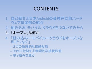 CONTENTS
1. 自己紹介と日本Androidの会神戸支部ハード
ウェア倶楽部の紹介
2. 組み込み-モバイル-クラウドをつないでみたら
3. 「オープン」な何か
4. 「組み込みーモバイルークラウドをオープンな
形でつなぐ」
– ２つの論理的な接続形態
– それに付随する物理的な接続形態
– 取り組みを見る

http://bit.ly/kof2013jagkobe

 