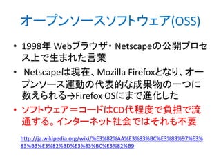 オープンソースソフトウェア(OSS)
• 1998年 Webブラウザ・ Netscapeの公開プロセ
ス上で生まれた言葉
• Netscapeは現在、Mozilla Firefoxとなり、オー
プンソース運動の代表的な成果物の一つに
数えられる→Firefox OSにまで進化した
• ソフトウェア＝コードはCD代程度で負担で流
通する。インターネット社会ではそれも不要
http://ja.wikipedia.org/wiki/%E3%82%AA%E3%83%BC%E3%83%97%E3%
83%B3%E3%82%BD%E3%83%BC%E3%82%B9

 