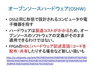 オープンソースハードウェア(OSHW)
• OSSと同じ形態で設計されるコンピュータや電
子機器を指す
• ハードウェアは製造コストがかかるため、オー
プンソースのソフトウェアの定義がそのまま
適用できるわけではない。
• FPGAのHDL（ハードウェア記述言語）コードを
配布・共有したりする場合など新しい扱いも
http://ja.wikipedia.org/wiki/%E3%82%AA%E3%83%BC%E3%83%97%E3%83
%B3%E3%82%BD%E3%83%BC%E3%82%B9%E3%83%8F%E3%83%BC%E3%8
3%89%E3%82%A6%E3%82%A7%E3%82%A2

 