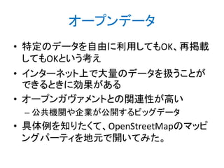 オープンデータ
• 特定のデータを自由に利用してもOK、再掲載
してもOKという考え
• インターネット上で大量のデータを扱うことが
できるときに効果がある
• オープンガヴァメントとの関連性が高い
– 公共機関や企業が公開するビッグデータ

• 具体例を知りたくて、OpenStreetMapのマッピ
ングパーティを地元で開いてみた。

 