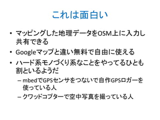これは面白い
• マッピングした地理データをOSM上に入力し
共有できる
• Googleマップと違い無料で自由に使える
• ハード系モノづくり系なことをやってるひとも
割といるようだ
– mbedでGPSセンサをつないで自作GPSロガーを
使っている人
– クワッドコプターで空中写真を撮っている人

 