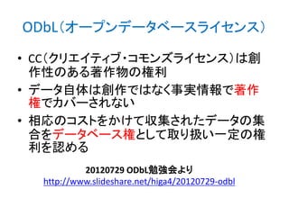 ODbL（オープンデータベースライセンス）
• CC（クリエイティブ・コモンズライセンス）は創
作性のある著作物の権利
• データ自体は創作ではなく事実情報で著作
権でカバーされない
• 相応のコストをかけて収集されたデータの集
合をデータベース権として取り扱い一定の権
利を認める
20120729 ODbL勉強会より
http://www.slideshare.net/higa4/20120729-odbl

 