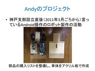 Andyのプロジェクト
• 神戸支部設立直後（2011年3月ごろから）言っ
ているAndroid操作のロボット製作の活動

部品の購入リストを整備し、車体をアクリル板で作成

 
