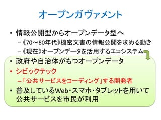 オープンガヴァメント
• 情報公開型からオープンデータ型へ
– 《70～80年代》機密文書の情報公開を求める動き
– 《現在》オープンデータを活用するエコシステム

• 政府や自治体がもつオープンデータ
• シビックテック
– 「公共サービスをコーディング」する開発者

• 普及しているWeb・スマホ・タブレットを用いて
公共サービスを市民が利用

 