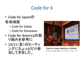 Code for X
• Code for Japanの
各地域版
– Code for Sabae
– Code for Kanazawa

• Code ｆor Americaの取
り組みを参考に
• 10/11（金）のミーティ
ングにちょっとだけ参
加してきました。

 