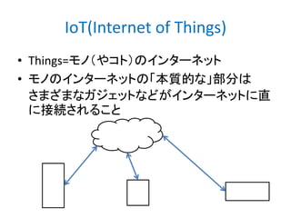 IoT(Internet of Things)
• Things=モノ（やコト）のインターネット
• モノのインターネットの「本質的な」部分は
さまざまなガジェットなどがインターネットに直
に接続されること

 