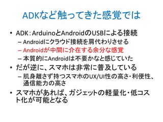 ADKなど触ってきた感覚では
• ADK：ArduinoとAndroidのUSBによる接続
– Androidにクラウド接続を肩代わりさせる
– Androidが中間に介在する余分な感覚
– 本質的にAndroidは不要かなと感じていた

• だが逆に、スマホは非常に普及している
– 肌身離さず持つスマホのUX/UI性の高さ・利便性、
通信能力の高さ

• スマホがあれば、ガジェットの軽量化・低コス
ト化が可能となる

 