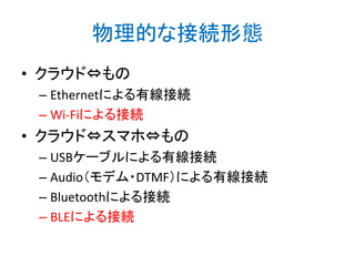 物理的な接続形態
• クラウド⇔もの
– Ethernetによる有線接続
– Wi-Fiによる接続

• クラウド⇔スマホ⇔もの
– USBケーブルによる有線接続
– Audio（モデム・DTMF）による有線接続
– Bluetoothによる接続
– BLEによる接続

 