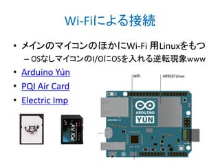 Wi-Fiによる接続
• メインのマイコンのほかにWi-Fi 用Linuxをもつ
– OSなしマイコンのI/OにOSを入れる逆転現象www

• Arduino Yún
• PQI Air Card
• Electric Imp

 